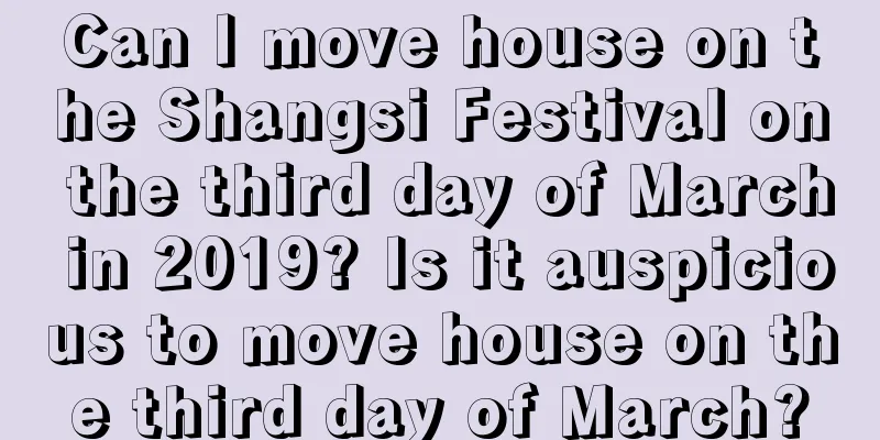 Can I move house on the Shangsi Festival on the third day of March in 2019? Is it auspicious to move house on the third day of March?