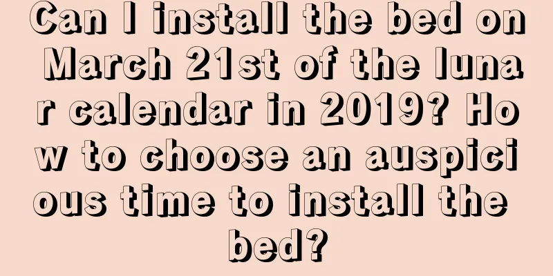 Can I install the bed on March 21st of the lunar calendar in 2019? How to choose an auspicious time to install the bed?