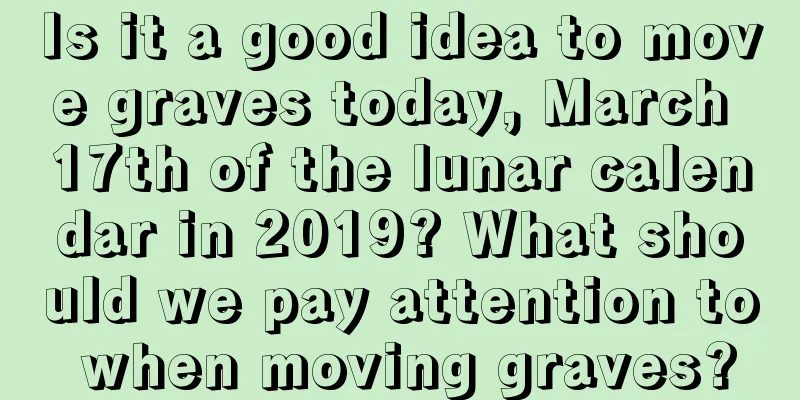 Is it a good idea to move graves today, March 17th of the lunar calendar in 2019? What should we pay attention to when moving graves?