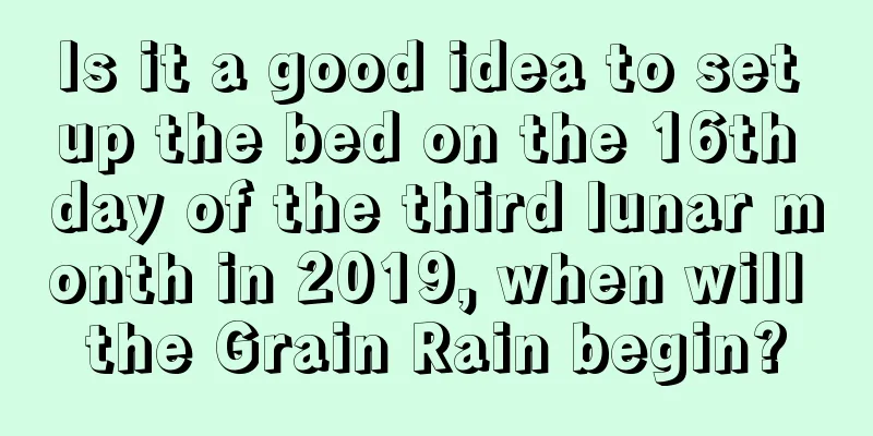 Is it a good idea to set up the bed on the 16th day of the third lunar month in 2019, when will the Grain Rain begin?