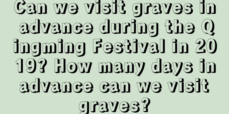 Can we visit graves in advance during the Qingming Festival in 2019? How many days in advance can we visit graves?