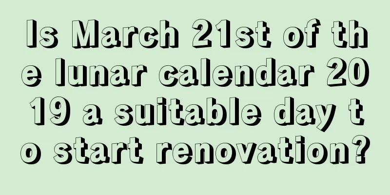 Is March 21st of the lunar calendar 2019 a suitable day to start renovation?