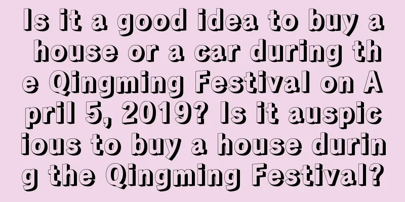 Is it a good idea to buy a house or a car during the Qingming Festival on April 5, 2019? Is it auspicious to buy a house during the Qingming Festival?