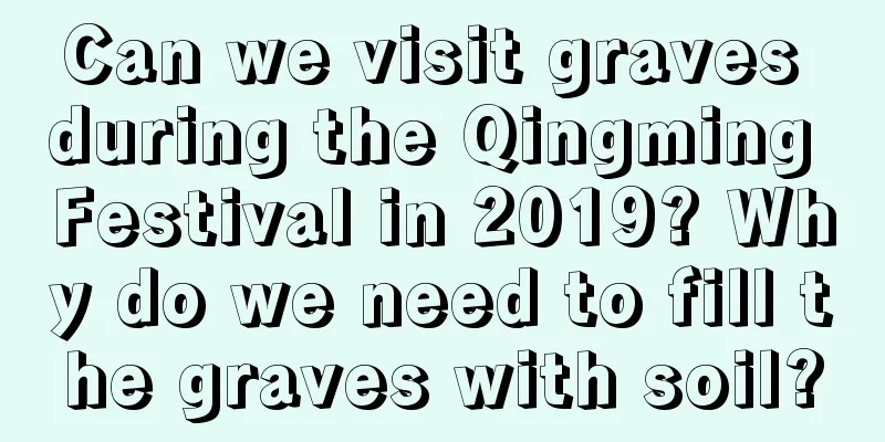 Can we visit graves during the Qingming Festival in 2019? Why do we need to fill the graves with soil?