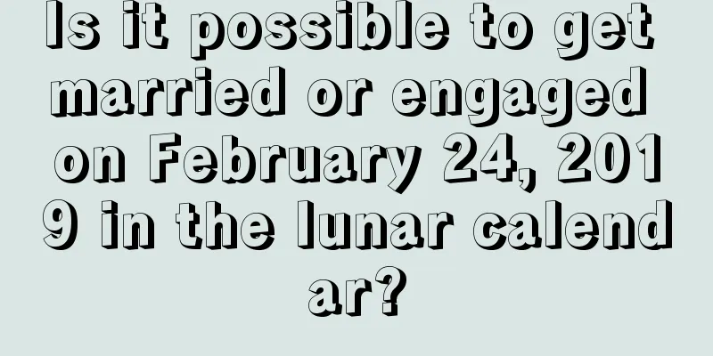 Is it possible to get married or engaged on February 24, 2019 in the lunar calendar?