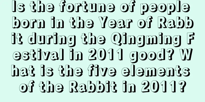 Is the fortune of people born in the Year of Rabbit during the Qingming Festival in 2011 good? What is the five elements of the Rabbit in 2011?