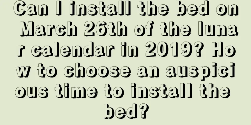 Can I install the bed on March 26th of the lunar calendar in 2019? How to choose an auspicious time to install the bed?