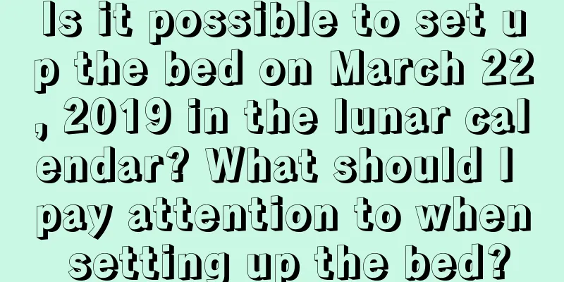 Is it possible to set up the bed on March 22, 2019 in the lunar calendar? What should I pay attention to when setting up the bed?