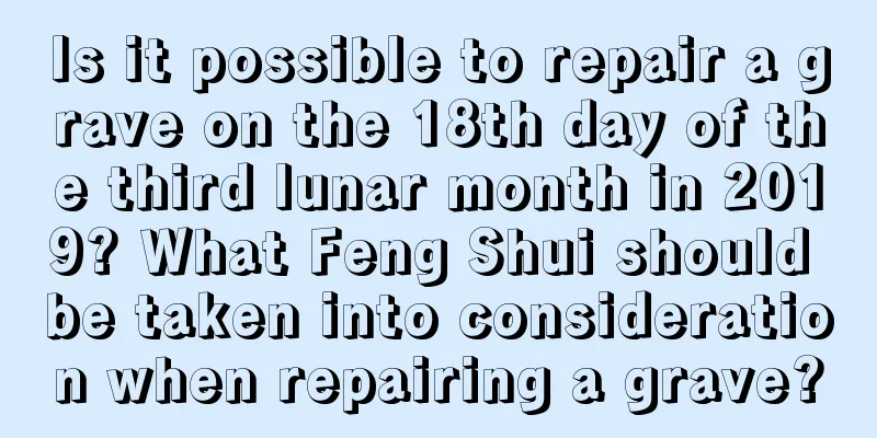 Is it possible to repair a grave on the 18th day of the third lunar month in 2019? What Feng Shui should be taken into consideration when repairing a grave?