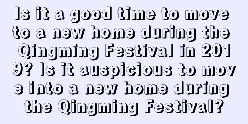 Is it a good time to move to a new home during the Qingming Festival in 2019? Is it auspicious to move into a new home during the Qingming Festival?