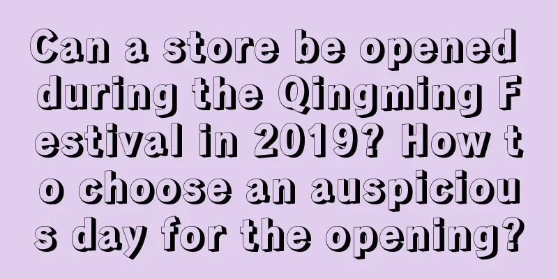 Can a store be opened during the Qingming Festival in 2019? How to choose an auspicious day for the opening?