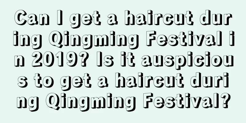 Can I get a haircut during Qingming Festival in 2019? Is it auspicious to get a haircut during Qingming Festival?
