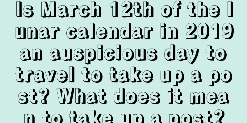 Is March 12th of the lunar calendar in 2019 an auspicious day to travel to take up a post? What does it mean to take up a post?