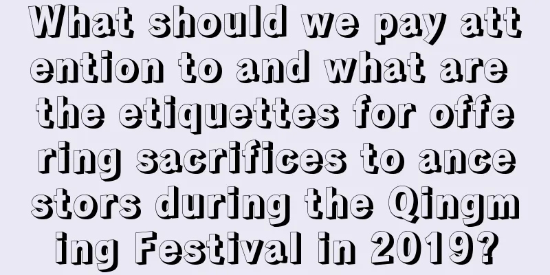 What should we pay attention to and what are the etiquettes for offering sacrifices to ancestors during the Qingming Festival in 2019?