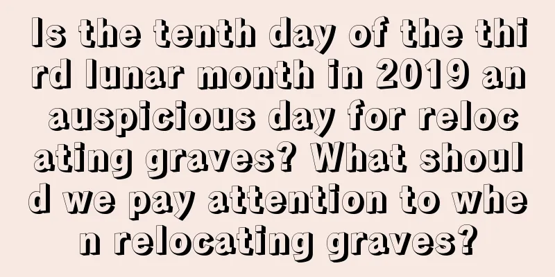 Is the tenth day of the third lunar month in 2019 an auspicious day for relocating graves? What should we pay attention to when relocating graves?