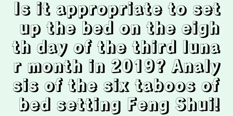 Is it appropriate to set up the bed on the eighth day of the third lunar month in 2019? Analysis of the six taboos of bed setting Feng Shui!