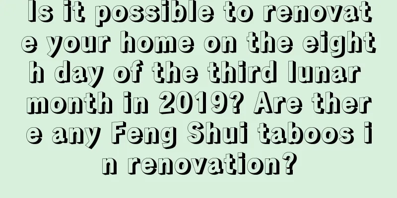 Is it possible to renovate your home on the eighth day of the third lunar month in 2019? Are there any Feng Shui taboos in renovation?