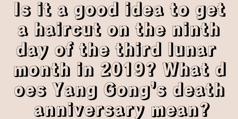 Is it a good idea to get a haircut on the ninth day of the third lunar month in 2019? What does Yang Gong’s death anniversary mean?