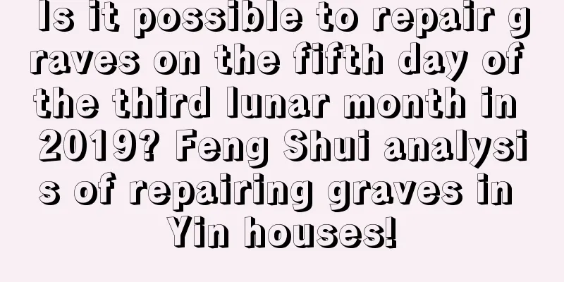 Is it possible to repair graves on the fifth day of the third lunar month in 2019? Feng Shui analysis of repairing graves in Yin houses!