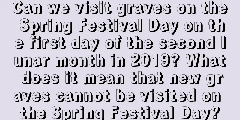 Can we visit graves on the Spring Festival Day on the first day of the second lunar month in 2019? What does it mean that new graves cannot be visited on the Spring Festival Day?