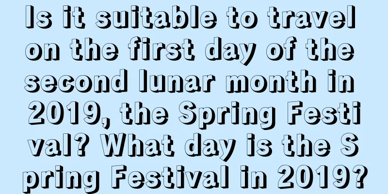Is it suitable to travel on the first day of the second lunar month in 2019, the Spring Festival? What day is the Spring Festival in 2019?