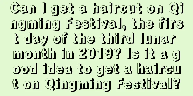 Can I get a haircut on Qingming Festival, the first day of the third lunar month in 2019? Is it a good idea to get a haircut on Qingming Festival?