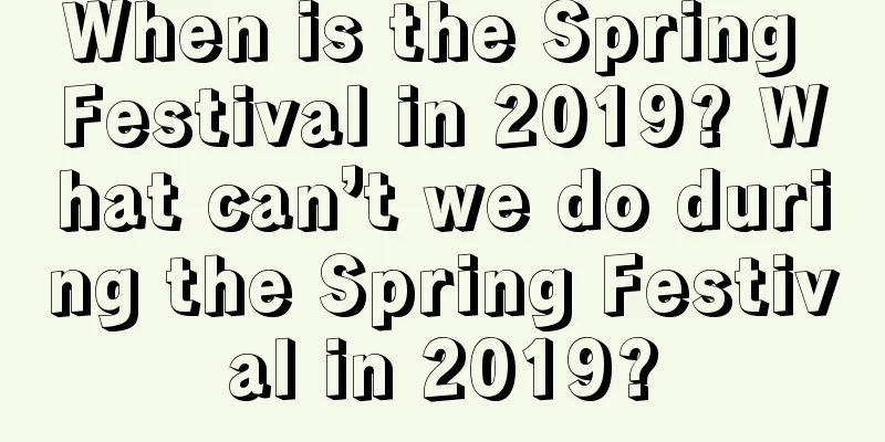 When is the Spring Festival in 2019? What can’t we do during the Spring Festival in 2019?