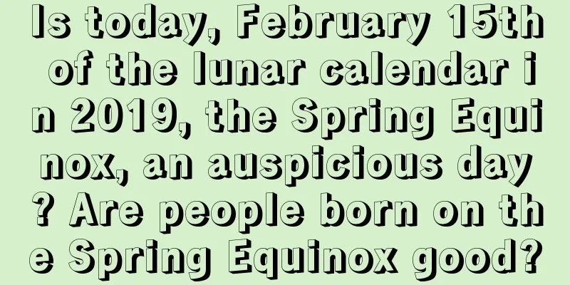 Is today, February 15th of the lunar calendar in 2019, the Spring Equinox, an auspicious day? Are people born on the Spring Equinox good?