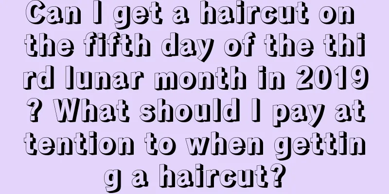 Can I get a haircut on the fifth day of the third lunar month in 2019? What should I pay attention to when getting a haircut?
