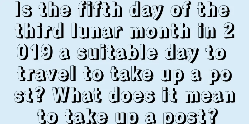 Is the fifth day of the third lunar month in 2019 a suitable day to travel to take up a post? What does it mean to take up a post?