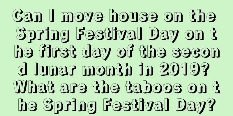 Can I move house on the Spring Festival Day on the first day of the second lunar month in 2019? What are the taboos on the Spring Festival Day?