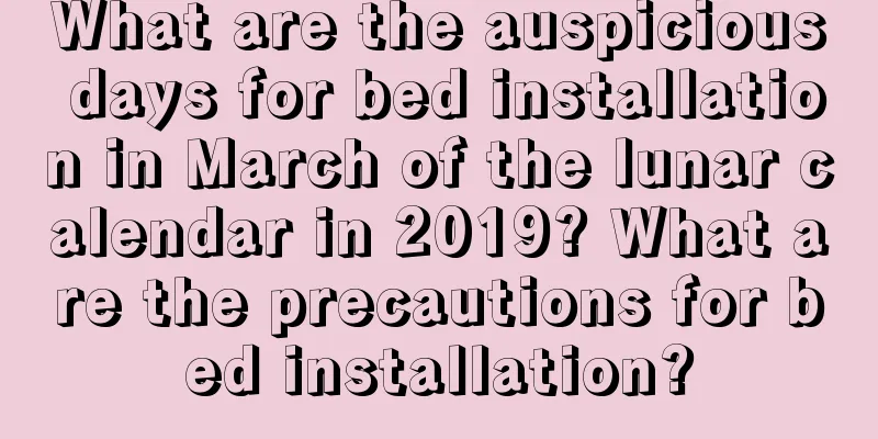 What are the auspicious days for bed installation in March of the lunar calendar in 2019? What are the precautions for bed installation?
