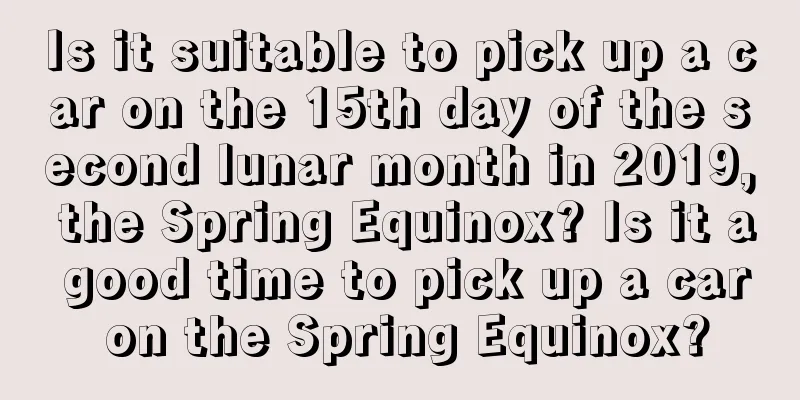 Is it suitable to pick up a car on the 15th day of the second lunar month in 2019, the Spring Equinox? Is it a good time to pick up a car on the Spring Equinox?