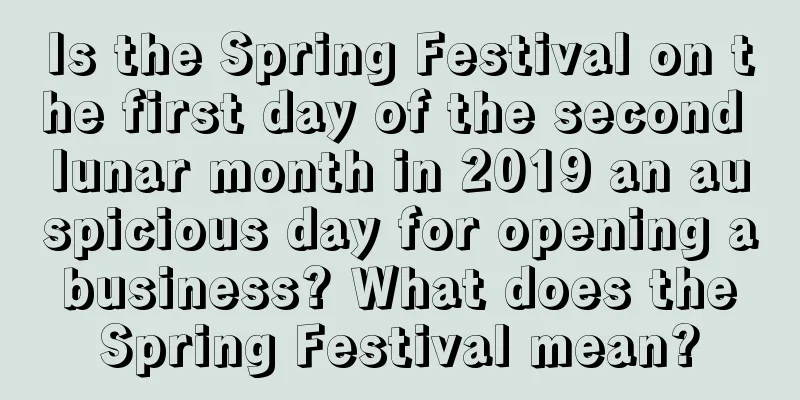 Is the Spring Festival on the first day of the second lunar month in 2019 an auspicious day for opening a business? What does the Spring Festival mean?