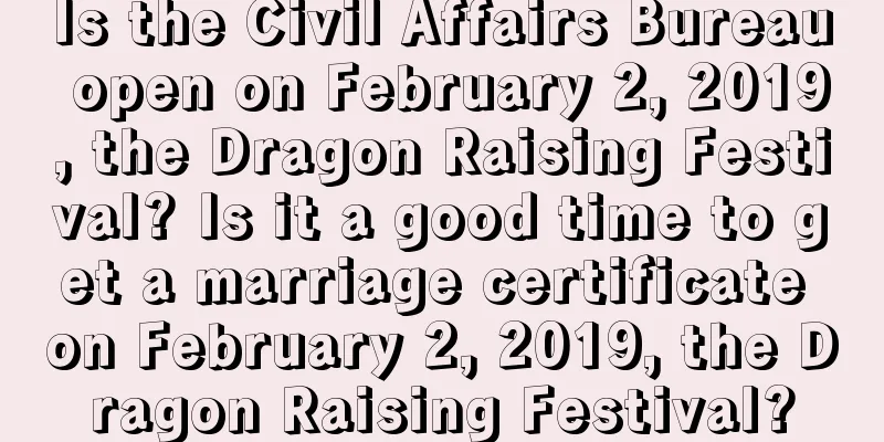 Is the Civil Affairs Bureau open on February 2, 2019, the Dragon Raising Festival? Is it a good time to get a marriage certificate on February 2, 2019, the Dragon Raising Festival?