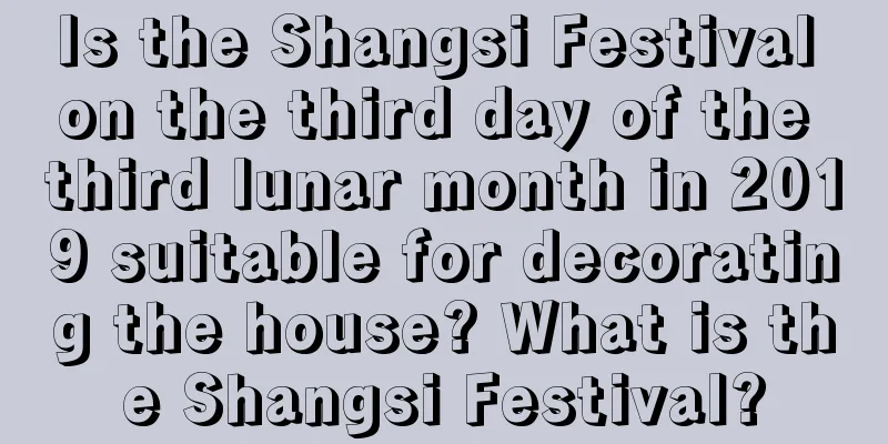 Is the Shangsi Festival on the third day of the third lunar month in 2019 suitable for decorating the house? What is the Shangsi Festival?