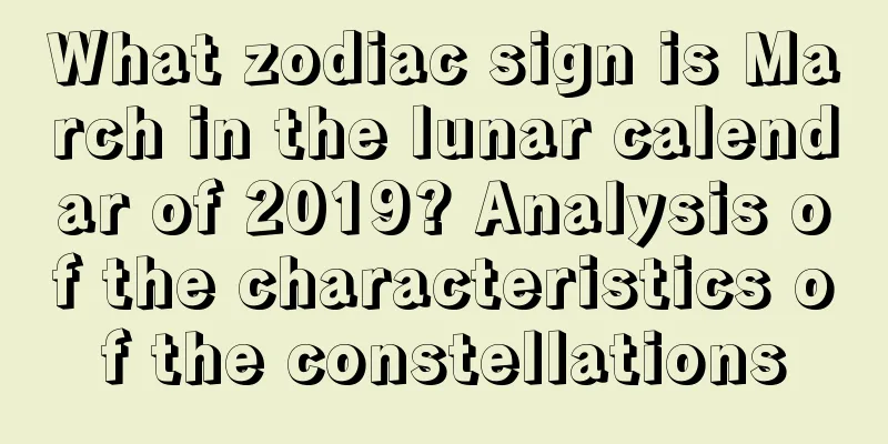 What zodiac sign is March in the lunar calendar of 2019? Analysis of the characteristics of the constellations