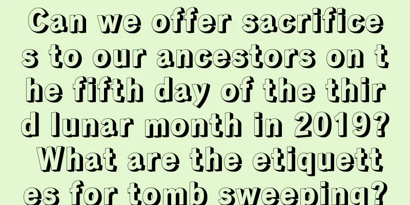 Can we offer sacrifices to our ancestors on the fifth day of the third lunar month in 2019? What are the etiquettes for tomb sweeping?