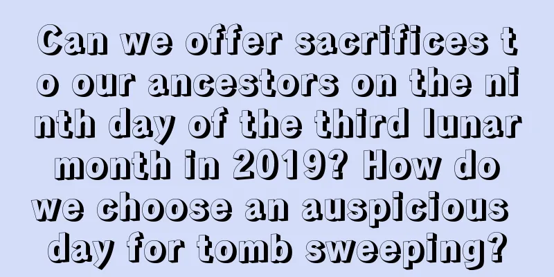 Can we offer sacrifices to our ancestors on the ninth day of the third lunar month in 2019? How do we choose an auspicious day for tomb sweeping?