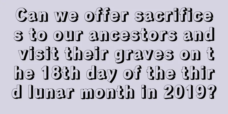Can we offer sacrifices to our ancestors and visit their graves on the 18th day of the third lunar month in 2019?