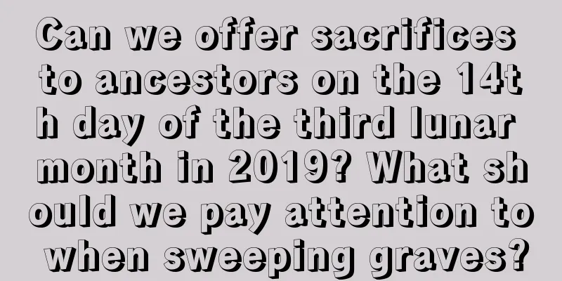 Can we offer sacrifices to ancestors on the 14th day of the third lunar month in 2019? What should we pay attention to when sweeping graves?
