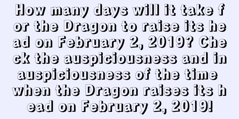 How many days will it take for the Dragon to raise its head on February 2, 2019? Check the auspiciousness and inauspiciousness of the time when the Dragon raises its head on February 2, 2019!