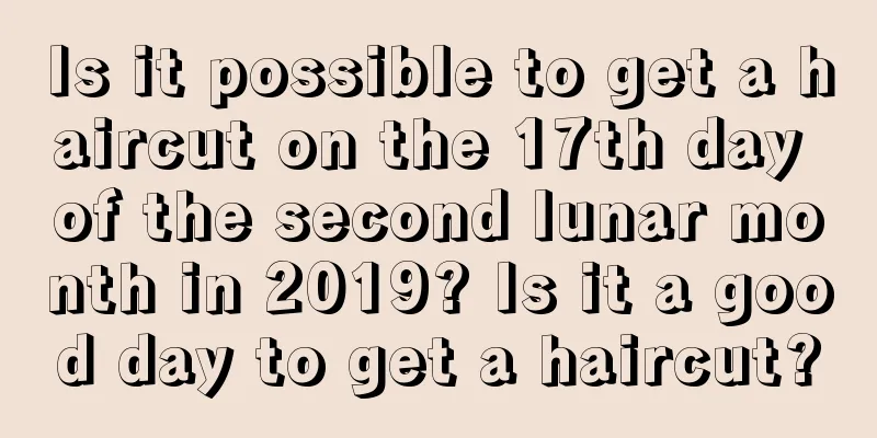Is it possible to get a haircut on the 17th day of the second lunar month in 2019? Is it a good day to get a haircut?