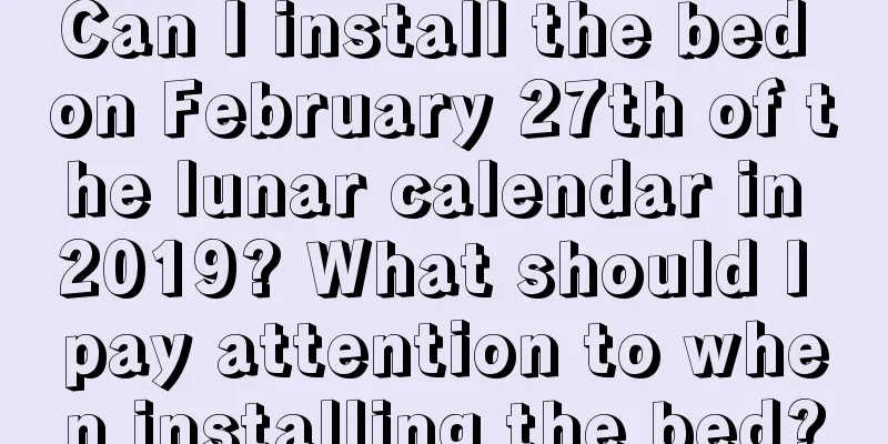 Can I install the bed on February 27th of the lunar calendar in 2019? What should I pay attention to when installing the bed?