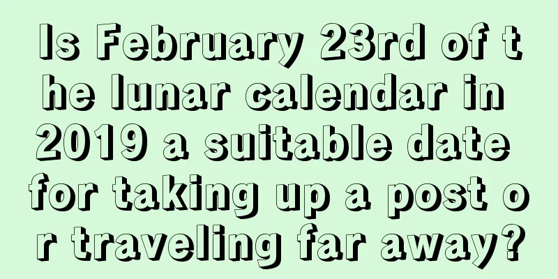 Is February 23rd of the lunar calendar in 2019 a suitable date for taking up a post or traveling far away?