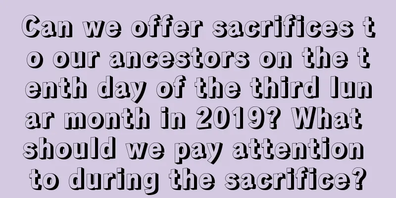 Can we offer sacrifices to our ancestors on the tenth day of the third lunar month in 2019? What should we pay attention to during the sacrifice?