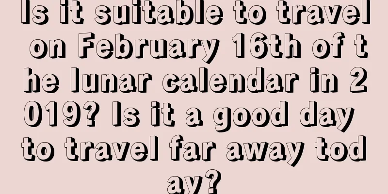 Is it suitable to travel on February 16th of the lunar calendar in 2019? Is it a good day to travel far away today?