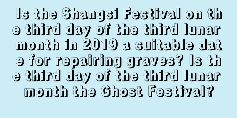 Is the Shangsi Festival on the third day of the third lunar month in 2019 a suitable date for repairing graves? Is the third day of the third lunar month the Ghost Festival?