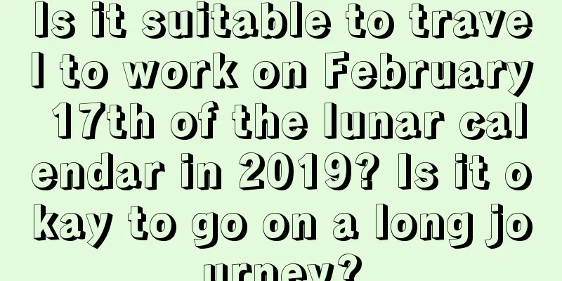 Is it suitable to travel to work on February 17th of the lunar calendar in 2019? Is it okay to go on a long journey?