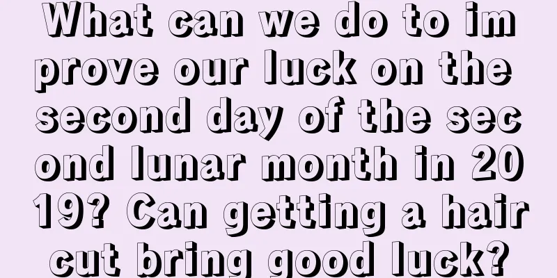 What can we do to improve our luck on the second day of the second lunar month in 2019? Can getting a haircut bring good luck?